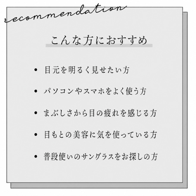 こんな方におすすめ。目元を明るく見せたい人。パソコンやスマホをよく使う人。眩しさから目の疲れを感じる人。目元の美容に気を遣っている方。普段使いのサングラスをお探しの方