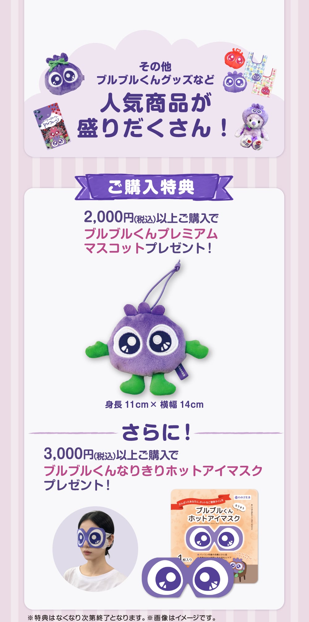 その他ブルブルくんグッズなど、人気商品が盛りだくさん！ご購入特典として2000円（税込）以上で『ブルブルくんプレミアムマスコット』をプレゼント！さらに3000円（税込）以上で、『ブルブルくんなりきりホットアイマスク』をプレゼント。