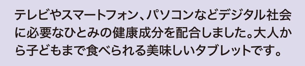 テレビやスマートフォン、パソコンなどデジタル社会に必要なひとみの健康成分を配合しました。大人から子どもまで食べられる美味しいタブレットです。