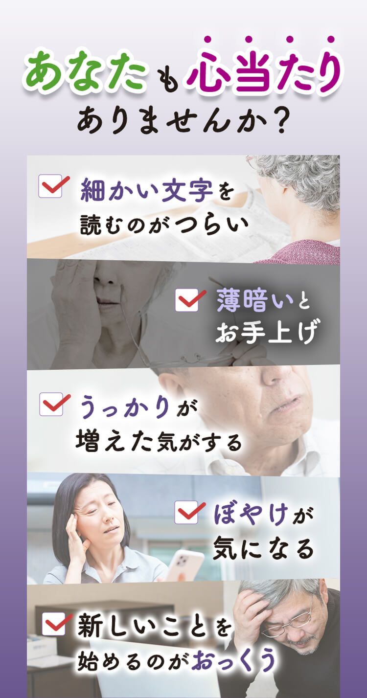 あなたも心当たりありませんか？細かい文字を読むのがつらい。薄暗いとお手上げ。うっかりが増えた気がする。ぼやけが気になる。新しいことを始めるのがおっくう。