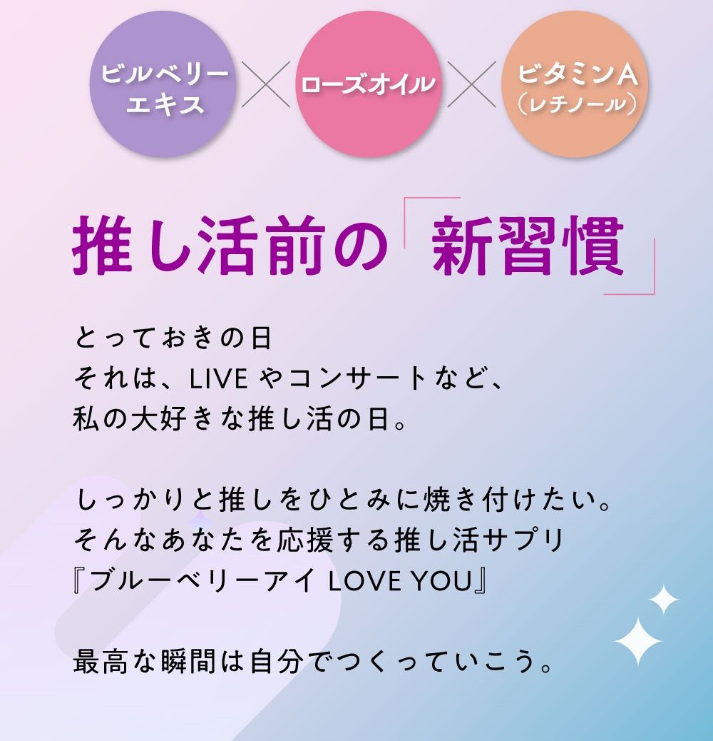 わかさ生活の推し活サプリ！最高の瞬間は自分でつくるブルーベリーアイ LOVE YOU。推し活前の新習慣。とっておきの日。それはLIVEやコンサートなど私の大好きな推し活の日。しっかりと推しをひとみに焼き付けたい。そんなあなたを応援する推し活サプリ『ブルーベリーアイ LOVE YOU』最高な瞬間は自分でつくっていこう