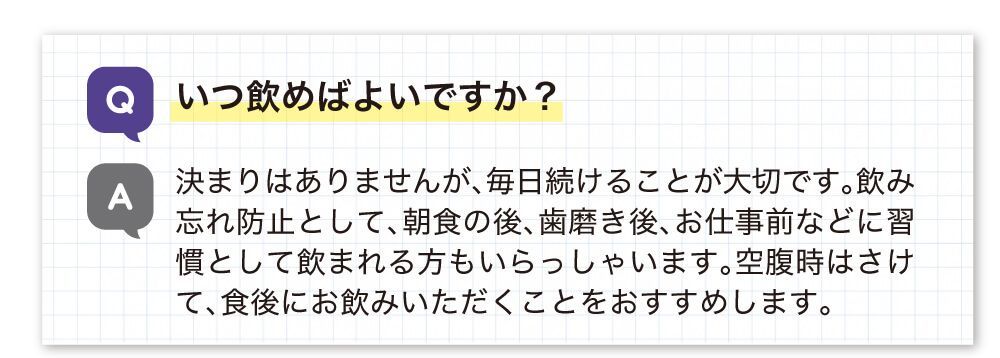 いつ飲めばいいですか？決まりはありませんが、飲み忘れ防止として朝食の後、歯磨き後、仕事前などに習慣として飲まれる方もいらっしゃいます。