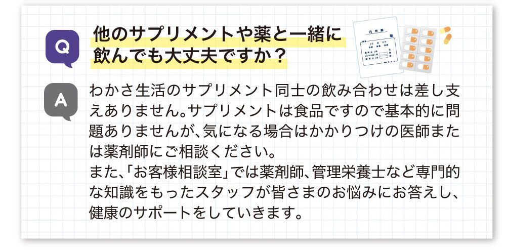 他のサプリメントや薬と一緒に飲んでも大丈夫ですか？わかさ生活のサプリメント同士の飲み合わせは差し支えありません。サプリメントは食品ですので基本的に問題ありませんが、気になる場合はかかりつけの医師までは薬剤師にご相談ください。