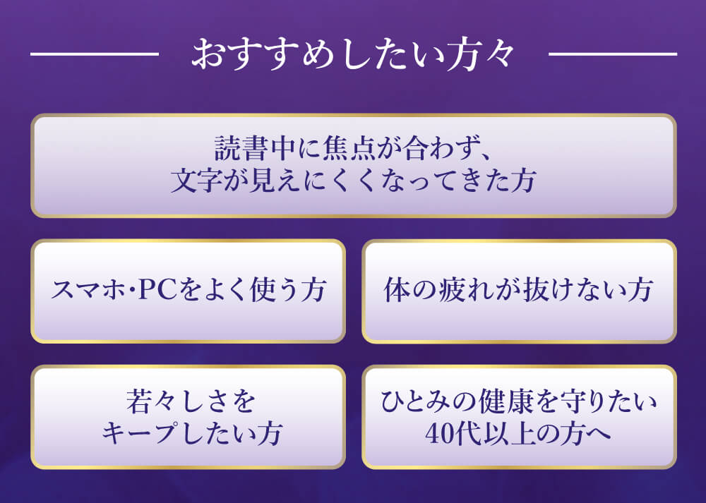 読書中に焦点が合わず文字が見えにくくなってきた方。スマホやパソコンを良く使う方。体の疲れが抜けない方。若々しさをキープしたい方。ひとみの健康を守りたい４０代以上の方に特におすすめです。