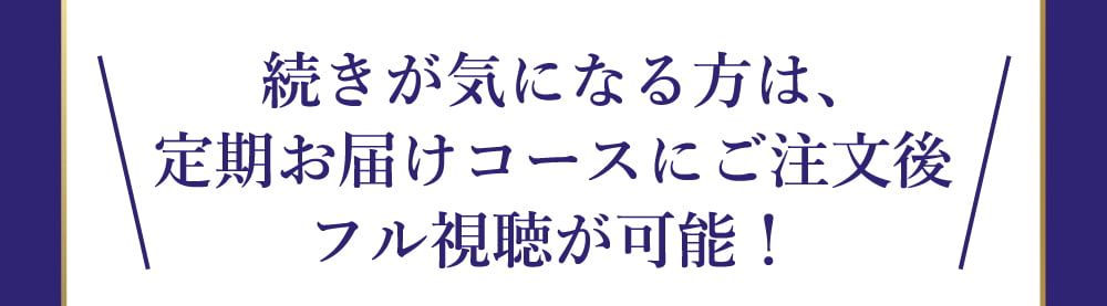 続きが気になる方は、定期お届けコースにご注文後、フル視聴が可能！