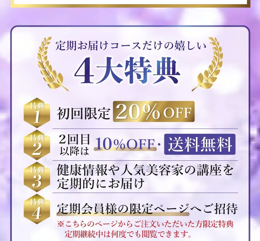 定期お届けコースだけの嬉しい４大特典。特典１：初回限定２０％オフ。特典２：２回目以降も１０％オフで送料無料。特典３：健康情報や人気美容家の講座を定期的にお届け。特典４：定期会員様の限定ページへご招待