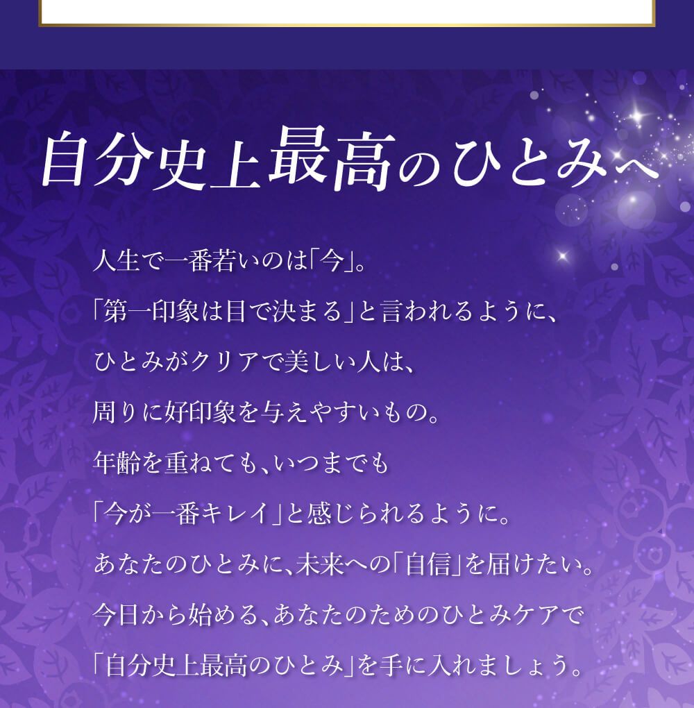 自分史上最高のひとみへ。人生で一番若いのは「今」。「第一印象は目で決まる」と言われるように、ひとみがクリアで美しい人は、周りに好印象を与えやすいもの。年齢を重ねても、いつまでも「今が一番キレイ」と感じられるように。あなたのひとみに、、未来への「自信」を届けたい。今日から始める、あなたのためのひとみケアで「自分史上最高のひとみ」を手に入れましょう。