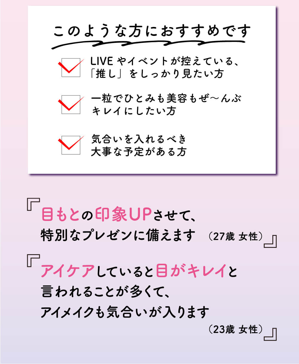 このような方におすすめです。ＬＩＶＥやイベントが控えている、「推し」をしっかり見たい方。一粒でひとみも美容もぜーんぶキレイにしたい方。気合いを入れるべき大事な予定がある方。