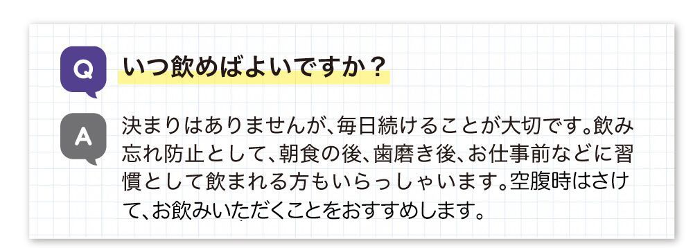 いつ飲めばいいですか？決まりはありませんが、飲み忘れ防止として朝食の後、歯磨き後、仕事前などに習慣として飲まれる方もいらっしゃいます。