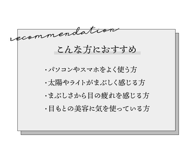 こんな方におすすめ。パソコンやスマホをよく使う方。太陽やライトがまぶしく感じる方。まぶしさから目の疲れを感じる方。目もとの美容に気を使っている方。