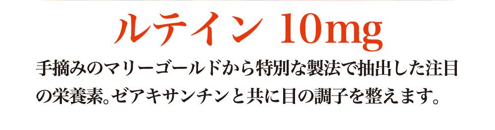 ルテイン１０ｍｇ。手摘みのマリーゴールドから特別な製法で抽出した注目の栄養素。ゼアキサンチンと共に目の調子を整えます。