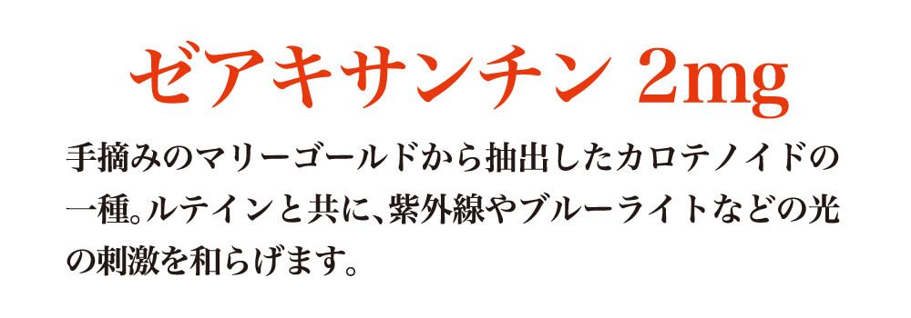 ゼアキサンチン２ｍｇ。手摘みのマリーゴールドから抽出したカロテノイドの一種。ルテインと共に、紫外線やブルーライトなどの光の刺激を和らげます。