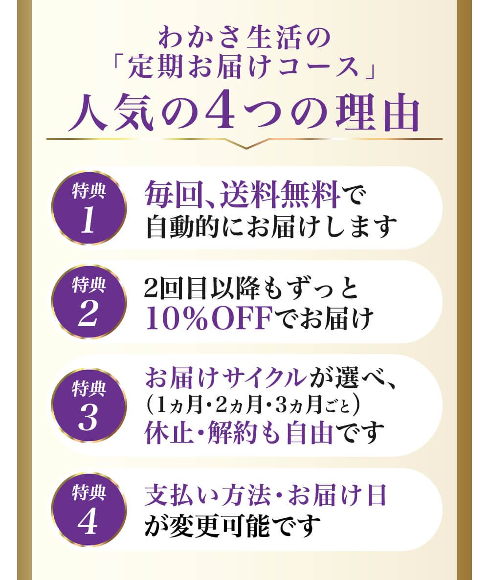 わかさ生活の「定期お届けコース」人気の４つの理由。特典１：毎回、送料無料で自動的にお届けします。特典２：２回目以降もずっと１０％ＯＦＦでお届け。特典３：お届けサイクルが選べ、休止・解約も自由です。特典４：支払い方法・お届け日が変更可能です。