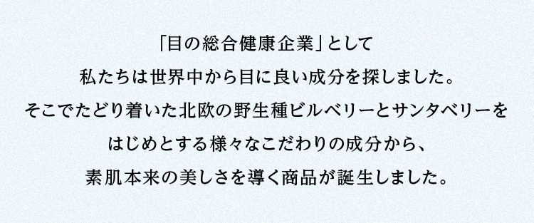 「目の総合健康企業」として私たちは世界中から目に良い成分を探しました。そこでたどり着いた北欧の野生種ビルベリーとサンタベリーをはじめとする様々なこだわりの成分から、素肌本来の美しさを導く商品が誕生しました。