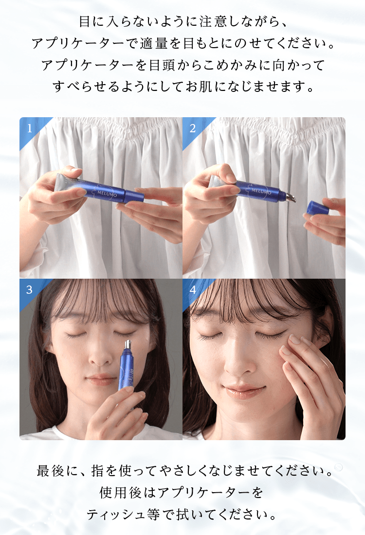 目に入らないように注意しながら、アプリケーターで適量を目もとにのせてください。アプリケーターを目頭からこめかみに向かってすべらせるようにしてお肌になじませます。最後に、指を使ってやさしくなじませてください。使用後はアプリケーターをティッシュ等で拭いてください。