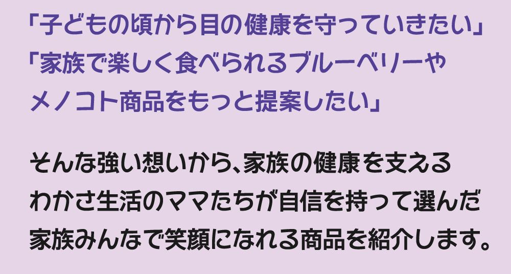 「子どもの頃から目の健康を守っていきたい」「家族で楽しく食べられるブルーベリーやメノコト商品をもっと提案したい」そんな強い想いから、家族の健康を支えるわかさ生活のママたちが自信を持って選んだ家族みんなで笑顔になれる商品を紹介します。