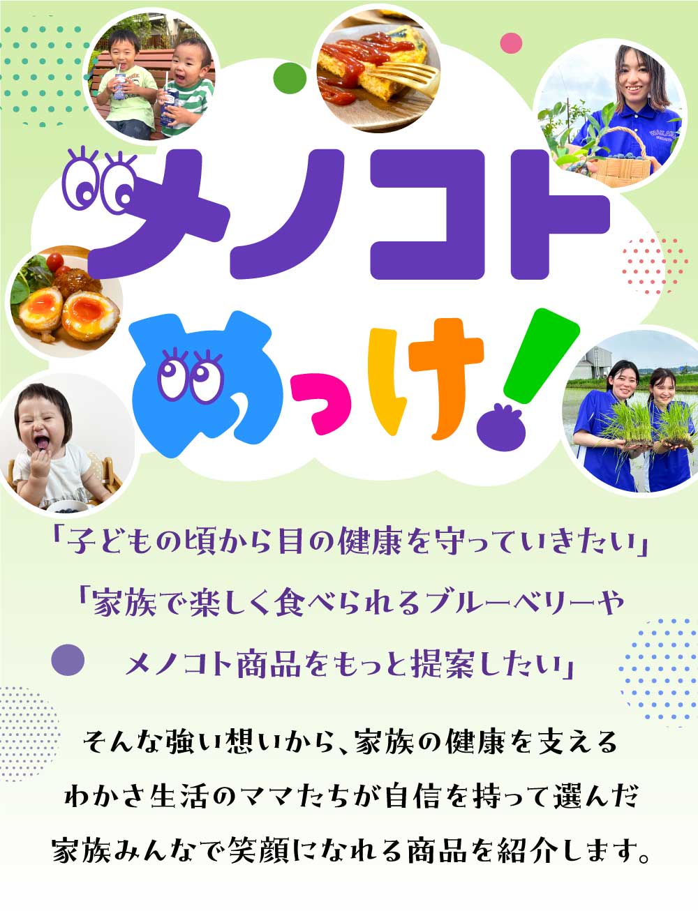 子どもの小さいころから目の健康を守っていきたい。家族で楽しく食べられるブルーベリーやメノコト商品をもっと提供したい。そんな強い想いから家族の健康を支えるわかさ生活のママたちが自信をもって選んだ家族みんなで笑顔になれる商品を紹介します。