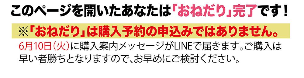このページを開いたあなたは「おねだり」完了です！６月１０日（火）に購入案内メッセージがLINEで届きます。ご購入は早い者勝ちとなりますので、お早めにご検討ください。