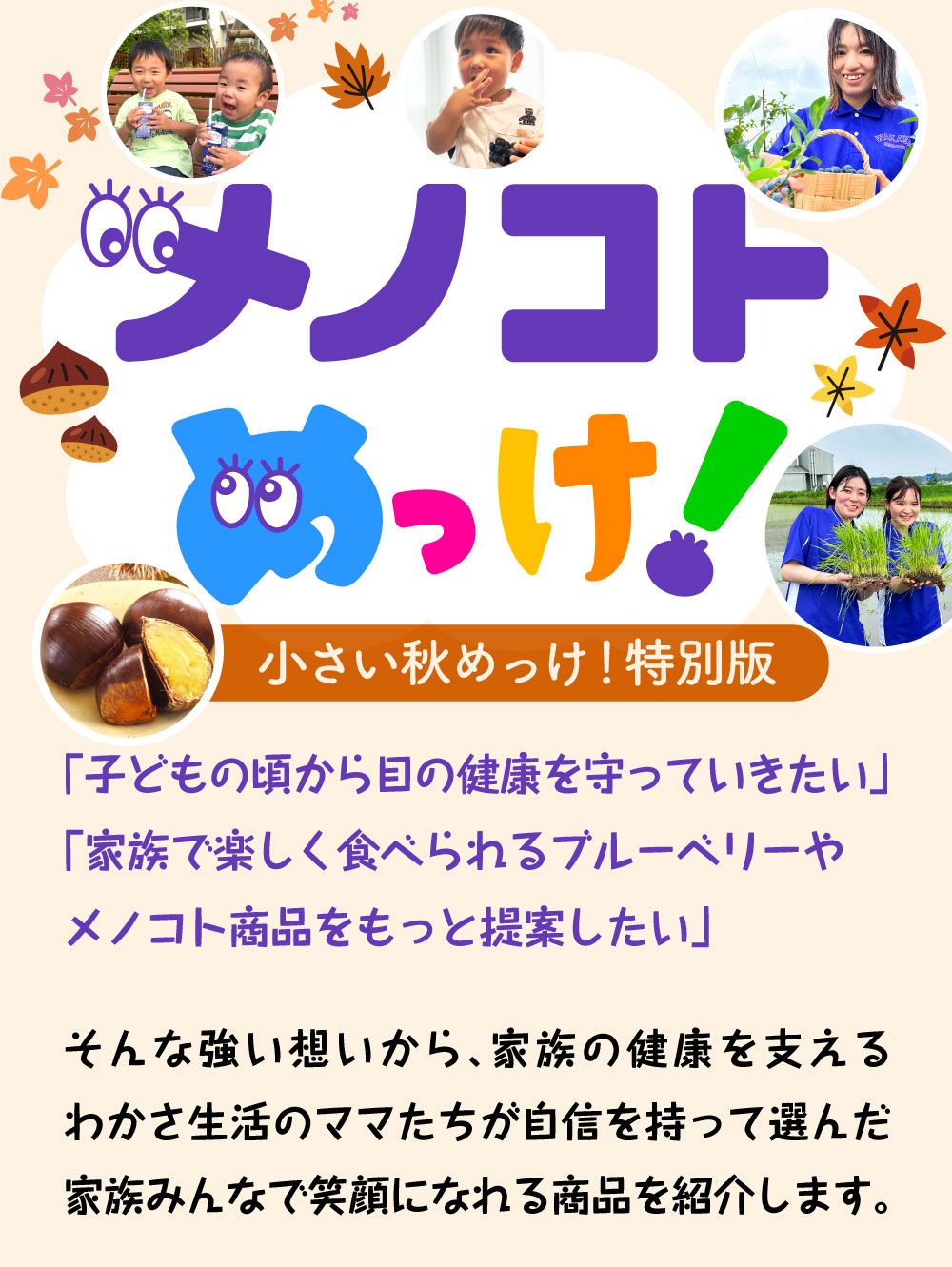 子どもの小さいころから目の健康を守っていきたい。家族で楽しく食べられるブルーベリーやメノコト商品をもっと提供したい。そんな強い想いから家族の健康を支えるわかさ生活のママたちが自信をもって選んだ家族みんなで笑顔になれる商品を紹介します。