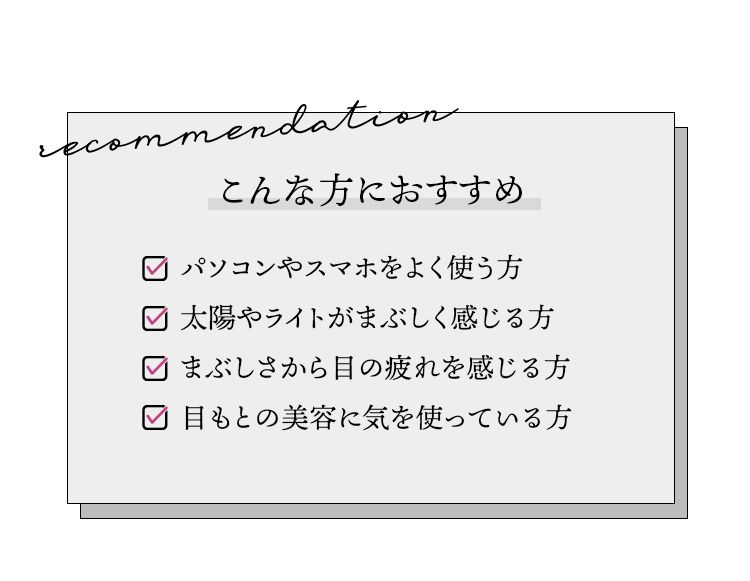 こんな方におすすめ。パソコンやスマホをよく使う方。太陽やライトがまぶしく感じる方。まぶしさから目の疲れを感じる方。目もとの美容に気を使っている方。