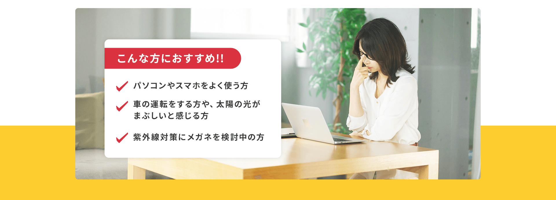 パソコンやスマホをよく使う方、太陽やスマホの画面が眩しいと感じる方、加齢によって目が疲れやすくなってきた方におすすめです。