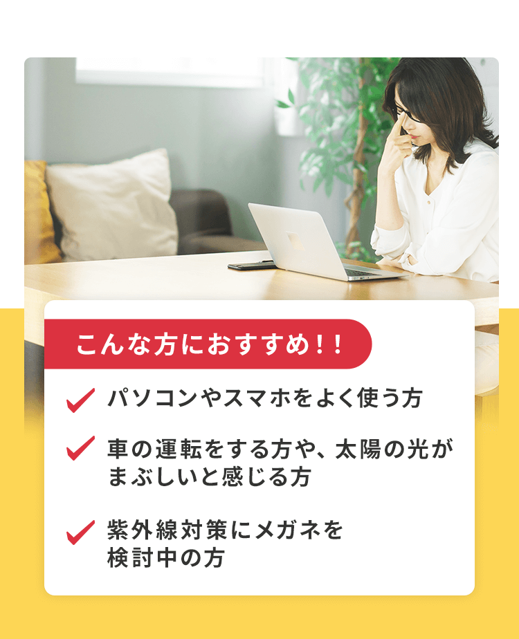 パソコンやスマホをよく使う方、太陽やスマホの画面が眩しいと感じる方、加齢によって目が疲れやすくなってきた方におすすめです。
