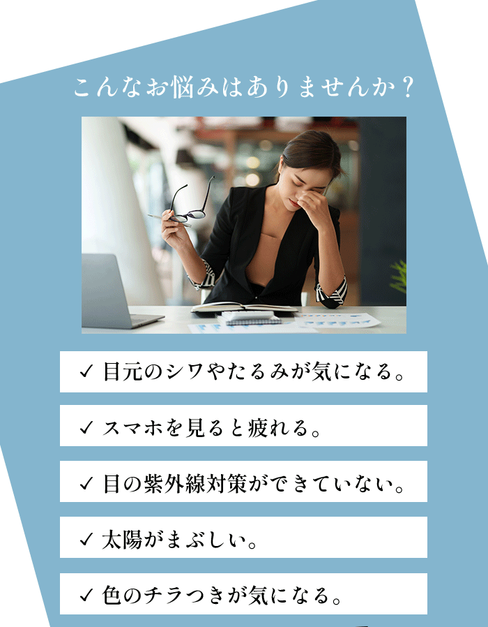 こんなお悩みはありませんか？目元のシワやたるみが気になる。スマホを見ると疲れる。目の紫外線対策ができていない、太陽がまぶしい。色のチラつきが気になる。