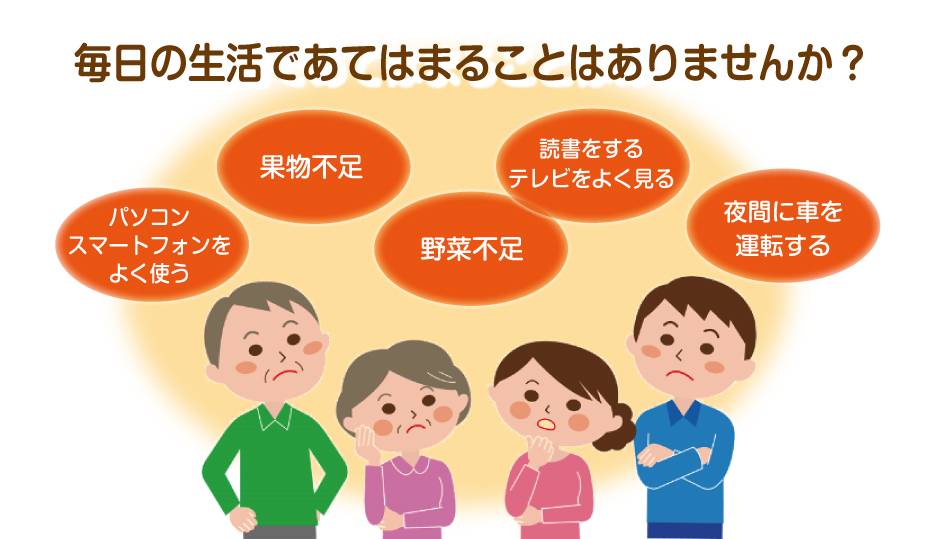 スマホやパソコンをよく使う、果物や野菜不足、読書やテレビが好き、夜間に運転をする、毎日のこんなお悩みありませんか?