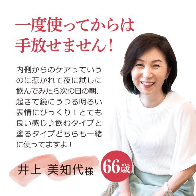 一度使ってからは手放せません!内側からのケアっていうのに惹かれて夜に試しに飲んでみたら次の日の朝、起きて鏡にうつる明るい表情にびっくり!とても良い感じ♪飲むタイプと塗るタイプどちらも一緒に使ってますよ!井上 美知代様66 歳